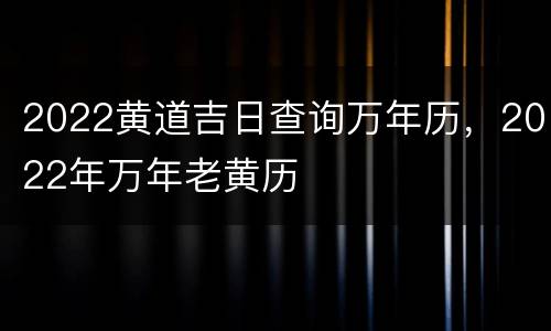 2022黄道吉日查询万年历，2022年万年老黄历