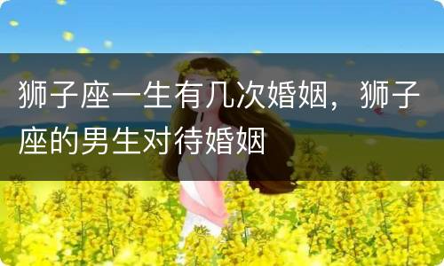 狮子座一生有几次婚姻，狮子座的男生对待婚姻
