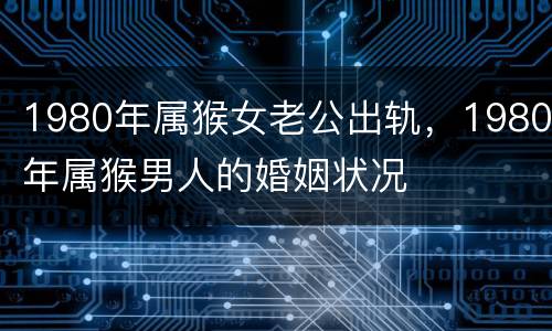 1980年属猴女老公出轨，1980年属猴男人的婚姻状况