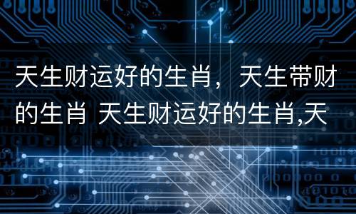 天生财运好的生肖，天生带财的生肖 天生财运好的生肖,天生带财的生肖是什么