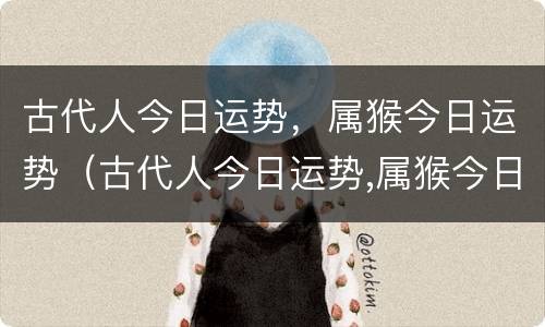 古代人今日运势，属猴今日运势（古代人今日运势,属猴今日运势怎么样）