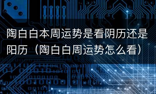 陶白白本周运势是看阴历还是阳历（陶白白周运势怎么看）