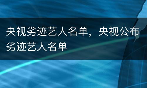央视劣迹艺人名单，央视公布劣迹艺人名单