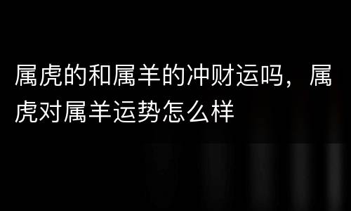 属虎的和属羊的冲财运吗，属虎对属羊运势怎么样