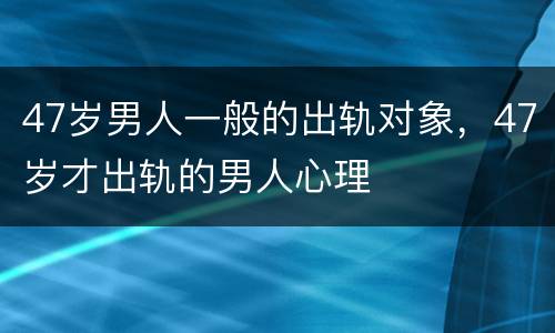 47岁男人一般的出轨对象，47岁才出轨的男人心理