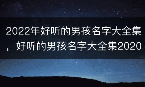 2022年好听的男孩名字大全集，好听的男孩名字大全集2020