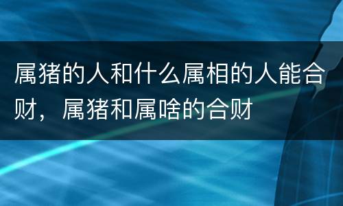 属猪的人和什么属相的人能合财，属猪和属啥的合财