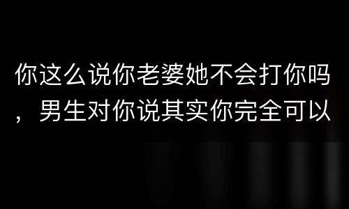 你这么说你老婆她不会打你吗，男生对你说其实你完全可以拥有我是什么意思