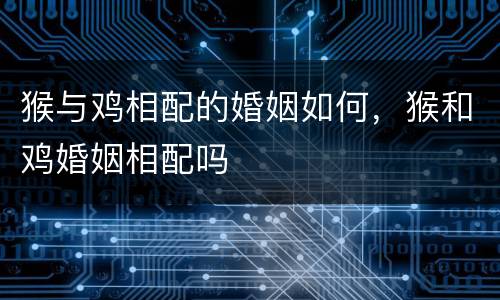 猴与鸡相配的婚姻如何，猴和鸡婚姻相配吗