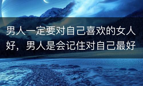 男人一定要对自己喜欢的女人好，男人是会记住对自己最好的女人，还是自己最