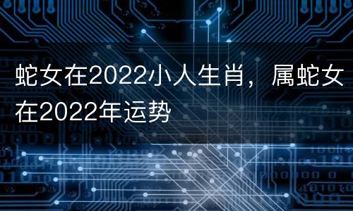 蛇女在2022小人生肖，属蛇女在2022年运势