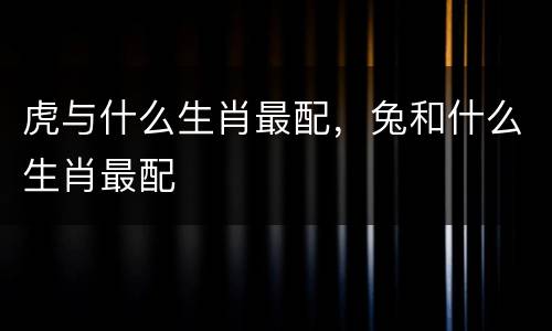 虎与什么生肖最配，兔和什么生肖最配