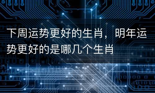 下周运势更好的生肖，明年运势更好的是哪几个生肖