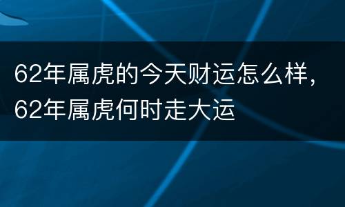 62年属虎的今天财运怎么样，62年属虎何时走大运
