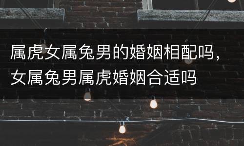 属虎女属兔男的婚姻相配吗，女属兔男属虎婚姻合适吗