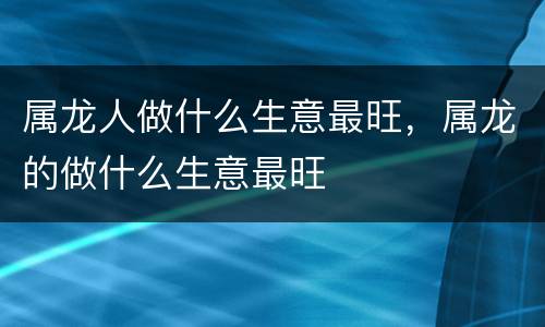 属龙人做什么生意最旺，属龙的做什么生意最旺