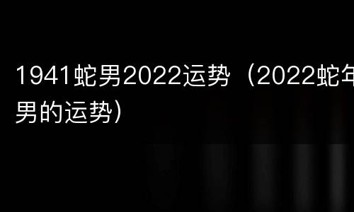 1941蛇男2022运势（2022蛇年男的运势）