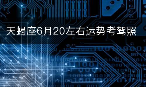 天蝎座6月20左右运势考驾照