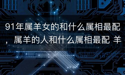 91年属羊女的和什么属相最配，属羊的人和什么属相最配 羊男羊