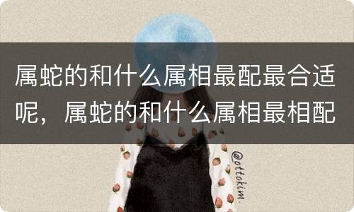 属蛇的和什么属相最配最合适呢，属蛇的和什么属相最相配 12属
