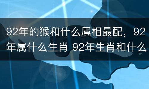 92年的猴和什么属相最配，92年属什么生肖 92年生肖和什么