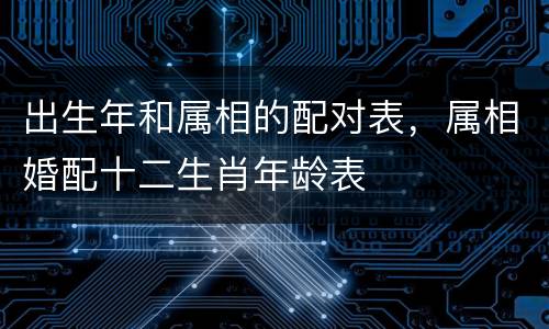 出生年和属相的配对表，属相婚配十二生肖年龄表