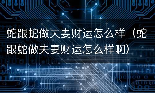 蛇跟蛇做夫妻财运怎么样（蛇跟蛇做夫妻财运怎么样啊）