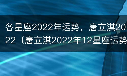 各星座2022年运势，唐立淇2022（唐立淇2022年12星座运势）