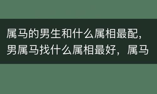 属马的男生和什么属相最配，男属马找什么属相最好，属马的和什么