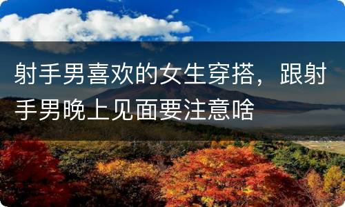射手男喜欢的女生穿搭，跟射手男晚上见面要注意啥