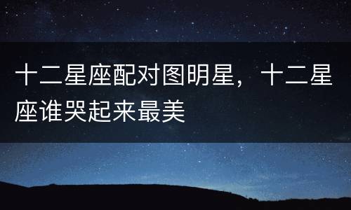 十二星座配对图明星，十二星座谁哭起来最美