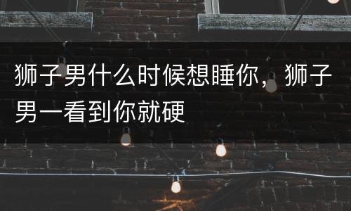 狮子男什么时候想睡你，狮子男一看到你就硬