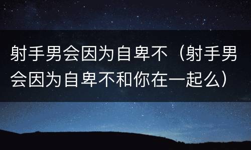射手男会因为自卑不（射手男会因为自卑不和你在一起么）