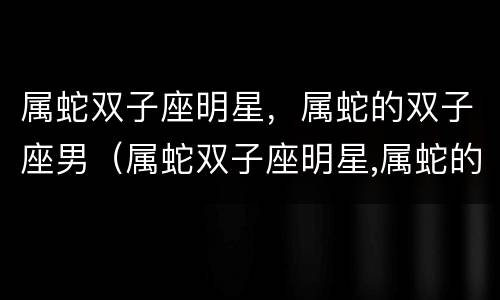 属蛇双子座明星，属蛇的双子座男（属蛇双子座明星,属蛇的双子座男明星是谁）