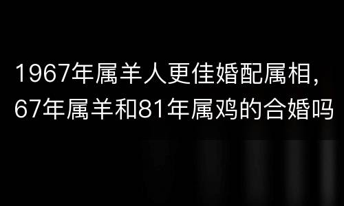 1967年属羊人更佳婚配属相，67年属羊和81年属鸡的合婚吗