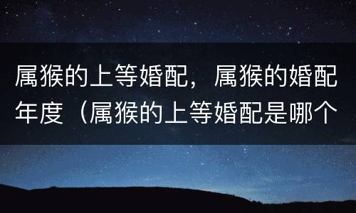 属猴的上等婚配，属猴的婚配年度（属猴的上等婚配是哪个）