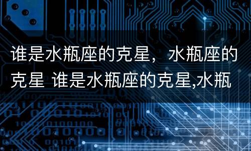 谁是水瓶座的克星，水瓶座的克星 谁是水瓶座的克星,水瓶座的克星是什么