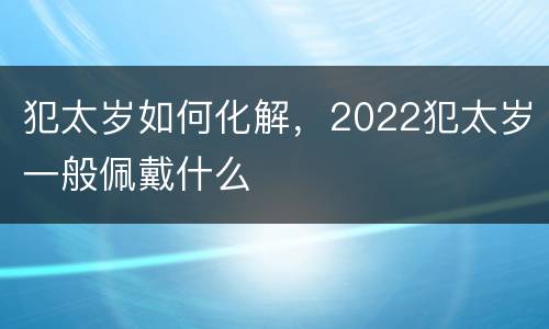 犯太岁如何化解，2022犯太岁一般佩戴什么
