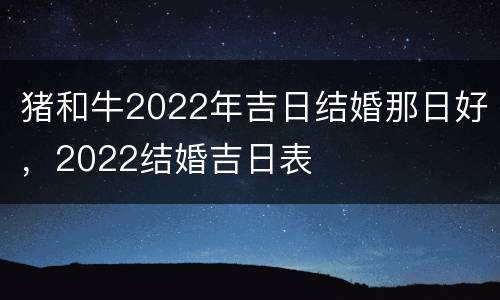 猪和牛2022年吉日结婚那日好，2022结婚吉日表