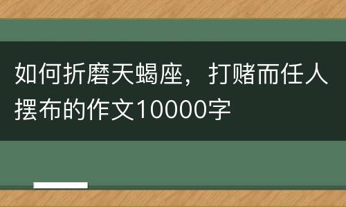 如何折磨天蝎座，打赌而任人摆布的作文10000字
