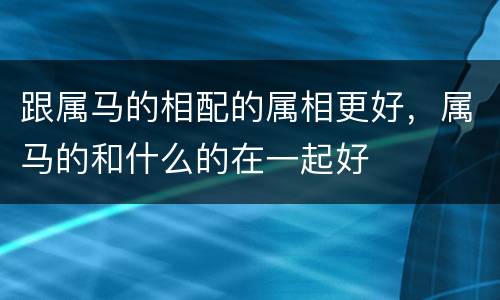跟属马的相配的属相更好，属马的和什么的在一起好
