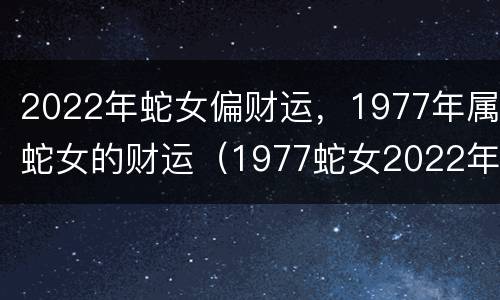 2022年蛇女偏财运，1977年属蛇女的财运（1977蛇女2022年运势）