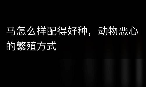 马怎么样配得好种，动物恶心的繁殖方式