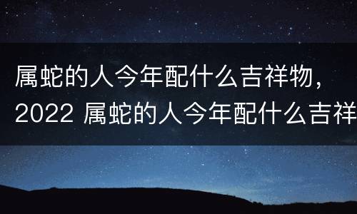 属蛇的人今年配什么吉祥物，2022 属蛇的人今年配什么吉祥物