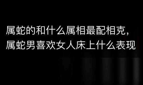 属蛇的和什么属相最配相克，属蛇男喜欢女人床上什么表现