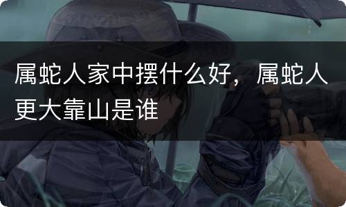 属蛇人家中摆什么好，属蛇人更大靠山是谁