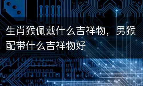 生肖猴佩戴什么吉祥物，男猴配带什么吉祥物好