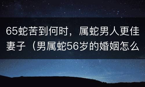 65蛇苦到何时，属蛇男人更佳妻子（男属蛇56岁的婚姻怎么样）