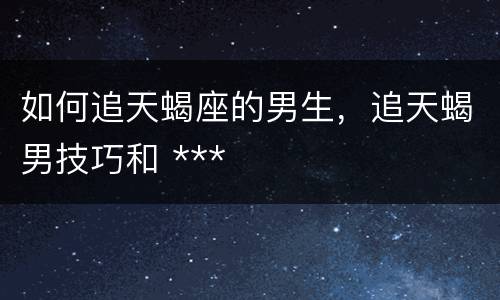 如何追天蝎座的男生，追天蝎男技巧和 ***