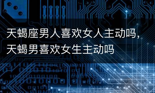 天蝎座男人喜欢女人主动吗，天蝎男喜欢女生主动吗